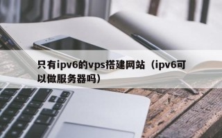 拉萨只有ipv6的vps搭建网站（ipv6可以做服务器吗）