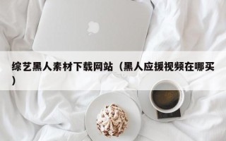 拉萨综艺黑人素材下载网站（黑人应援视频在哪买）